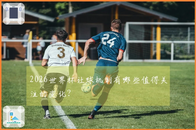 2026世界杯让球机制有哪些值得关注的变化？